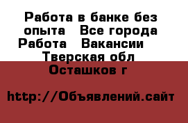 Работа в банке без опыта - Все города Работа » Вакансии   . Тверская обл.,Осташков г.